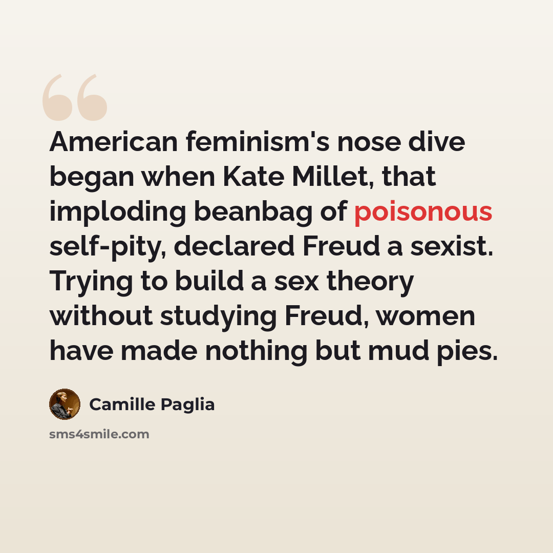 “American feminism's nose dive began when Kate Millet, that imploding beanbag of poisonous self-pity, declared Freud a sexist. Trying to build a sex theory without studying Freud, women have made nothing but mud pies.” quote by Camille Paglia