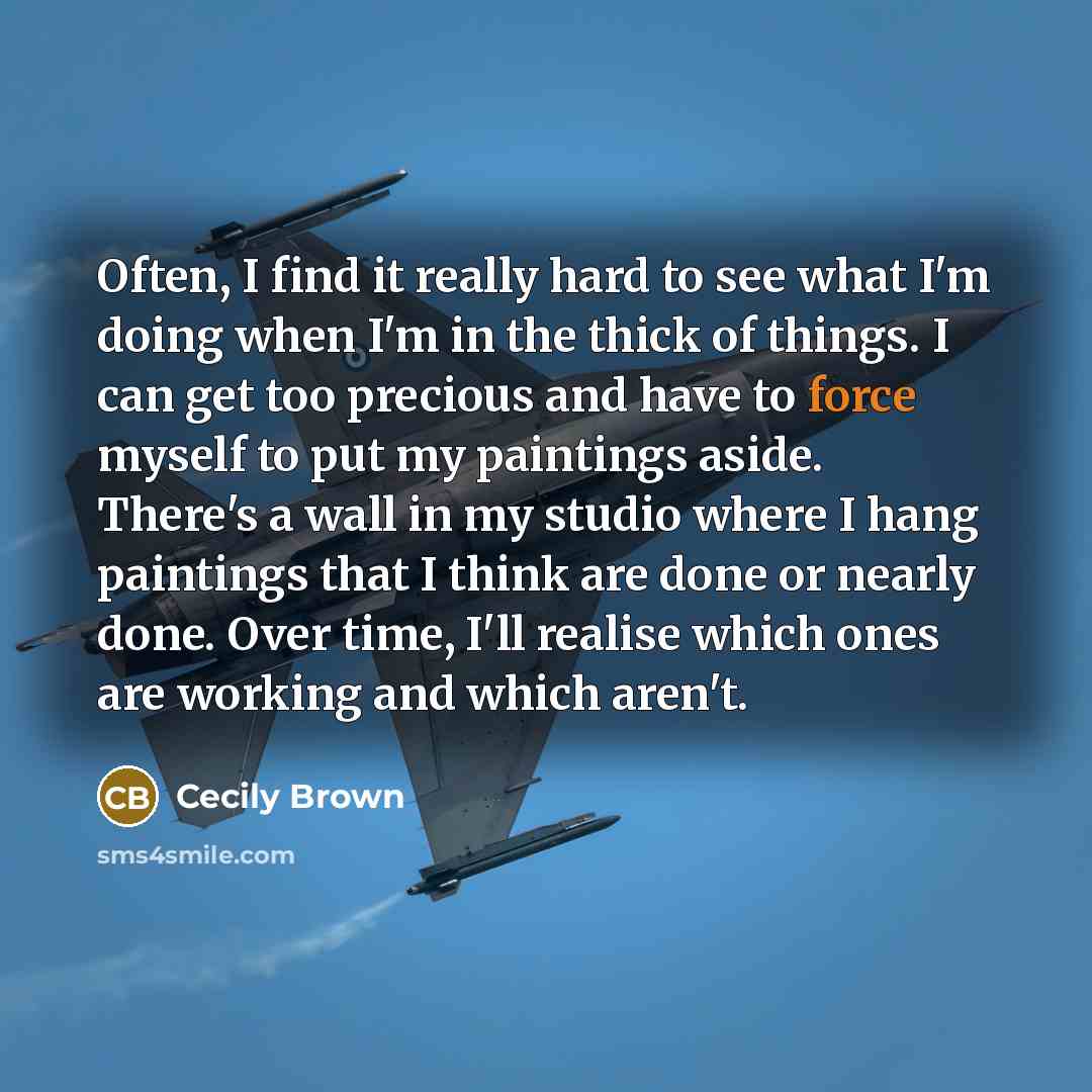 “Often, I find it really hard to see what I'm doing when I'm in the thick of things. I can get too precious and have to force myself to put my paintings aside. There's a wall in my studio where I hang paintings that I think are done or nearly done. Over time, I'll realise which ones are working and…” quote by Cecily Brown
