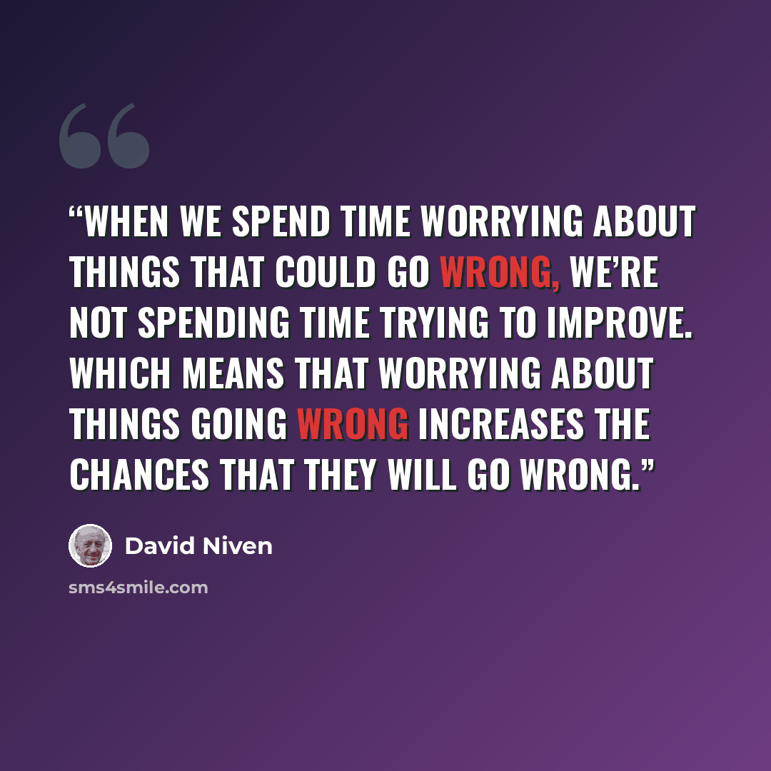 “When we spend time worrying about things that could go wrong, we’re not spending time trying to improve. Which means that worrying about things going wrong increases the chances that they will go wrong.” quote by David Niven