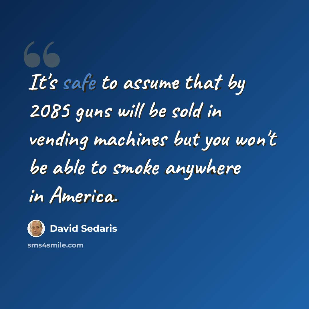 “It's safe to assume that by 2085 guns will be sold in vending machines but you won't be able to smoke anywhere in America.” quote by David Sedaris