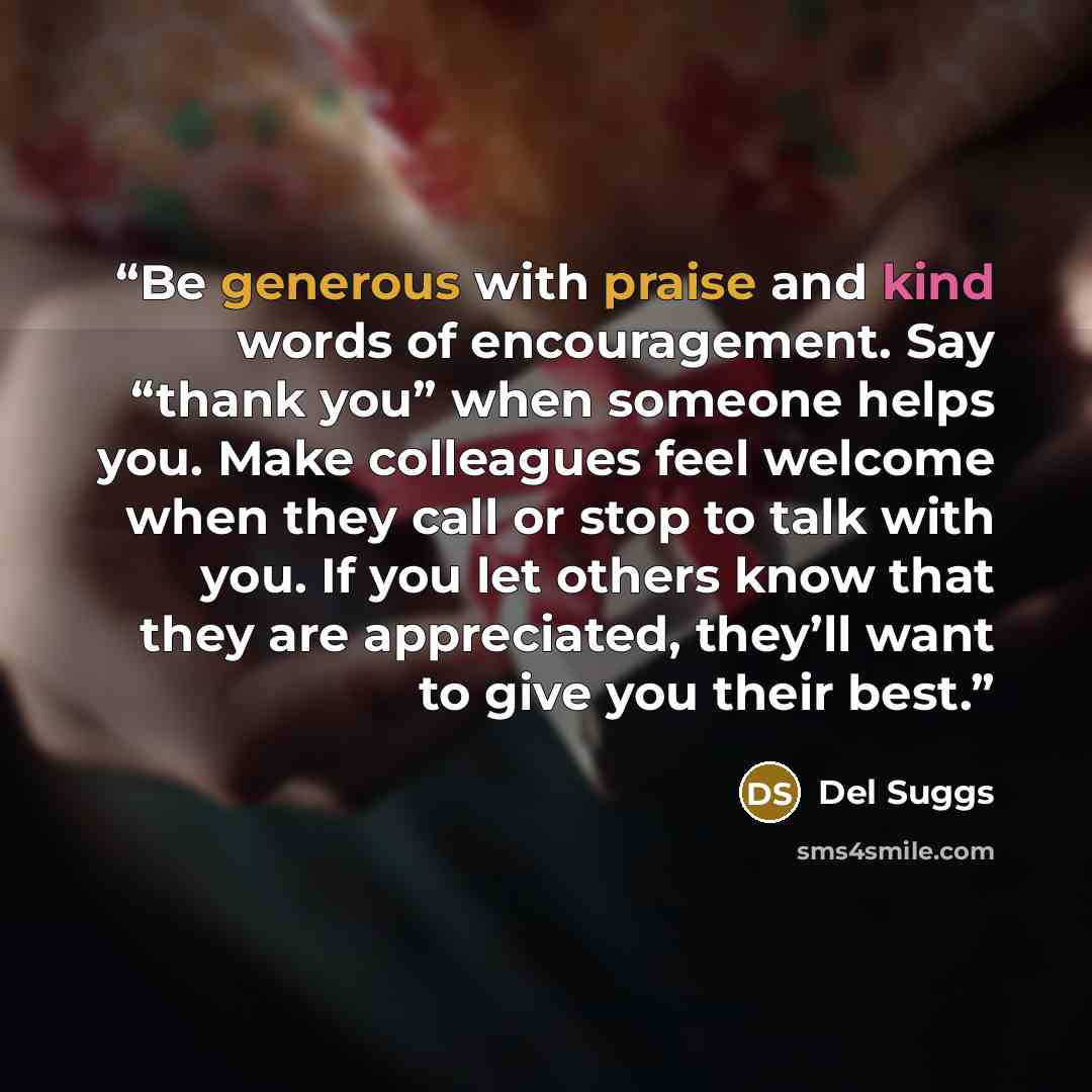 “Be generous with praise and kind words of encouragement. Say “thank you” when someone helps you. Make colleagues feel welcome when they call or stop to talk with you. If you let others know that they are appreciated, they’ll want to give you their best.” quote by Del Suggs