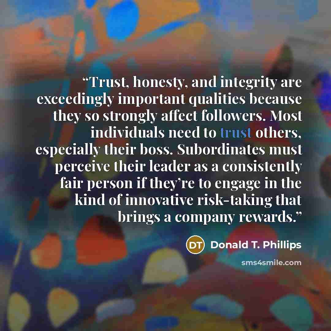 “Trust, honesty, and integrity are exceedingly important qualities because they so strongly affect followers. Most individuals need to trust others, especially their boss. Subordinates must perceive their leader as a consistently fair person if they’re to engage in the kind of innovative…” quote by Donald T. Phillips