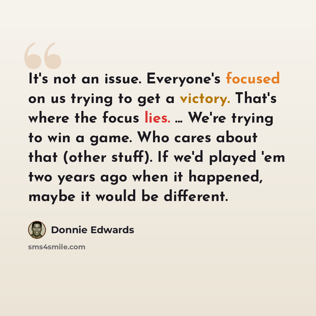 “It's not an issue. Everyone's focused on us trying to get a victory. That's where the focus lies. ... We're trying to win a game. Who cares about that (other stuff). If we'd played 'em two years ago when it happened, maybe it would be different.” quote by Donnie Edwards