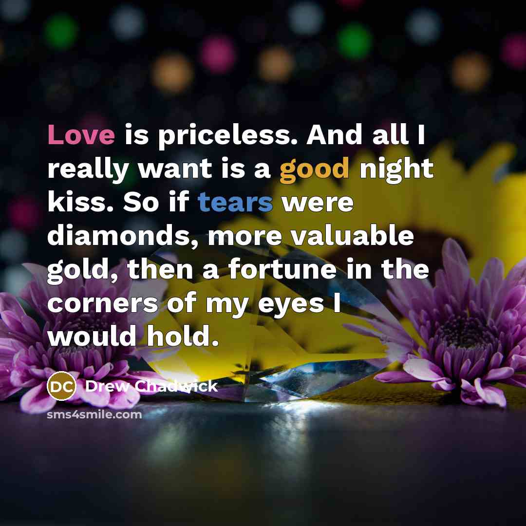 “Love is priceless. And all I really want is a good night kiss. So if tears were diamonds, more valuable gold, then a fortune in the corners of my eyes I would hold.” quote by Drew Chadwick