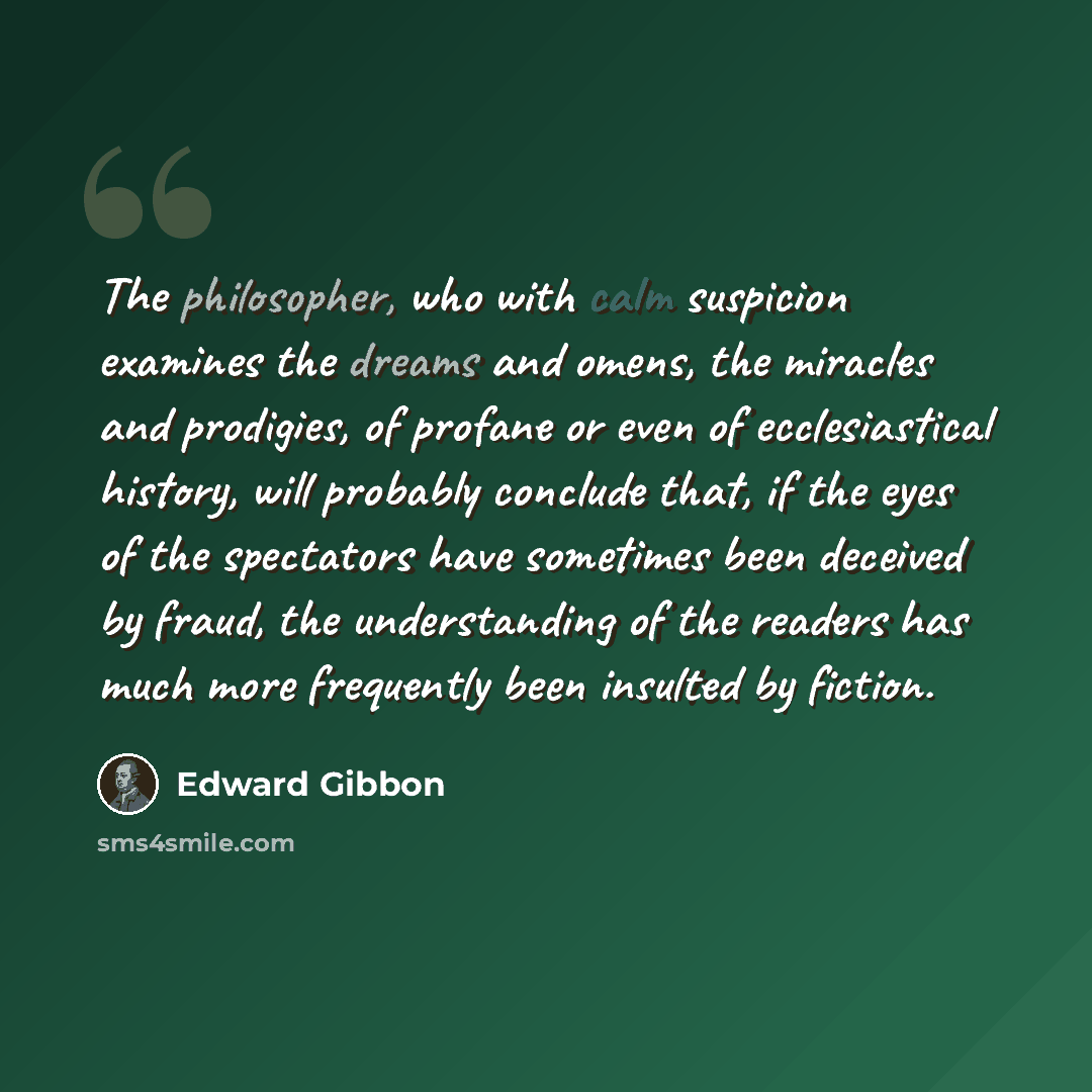 “The philosopher, who with calm suspicion examines the dreams and omens, the miracles and prodigies, of profane or even of ecclesiastical history, will probably conclude that, if the eyes of the spectators have sometimes been deceived by fraud, the understanding of the readers has much more…” quote by Edward Gibbon