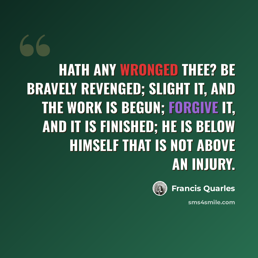 “Hath any wronged thee? be bravely revenged; slight it, and the work is begun; forgive it, and it is finished; he is below himself that is not above an injury.” quote by Francis Quarles