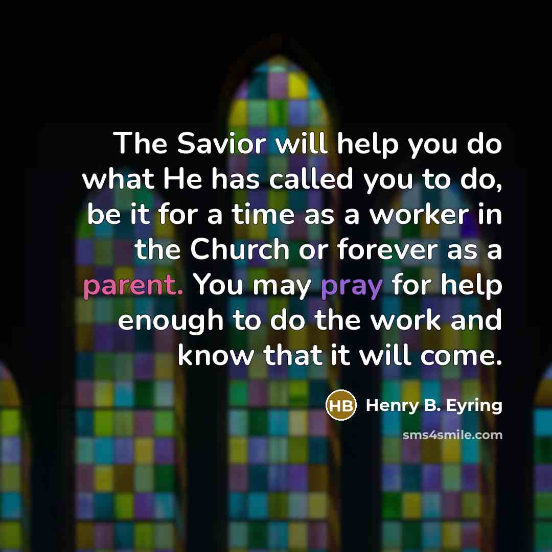 “The Savior will help you do what He has called you to do, be it for a time as a worker in the Church or forever as a parent. You may pray for help enough to do the work and know that it will come.” quote by Henry B. Eyring