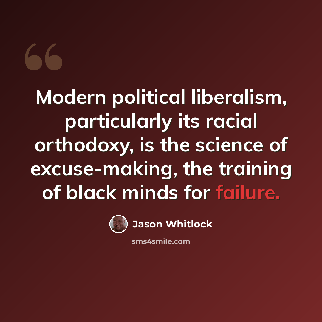 “Modern political liberalism, particularly its racial orthodoxy, is the science of excuse-making, the training of black minds for failure.” quote by Jason Whitlock
