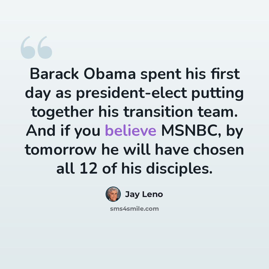 “Barack Obama spent his first day as president-elect putting together his transition team. And if you believe MSNBC, by tomorrow he will have chosen all 12 of his disciples.” quote by Jay Leno