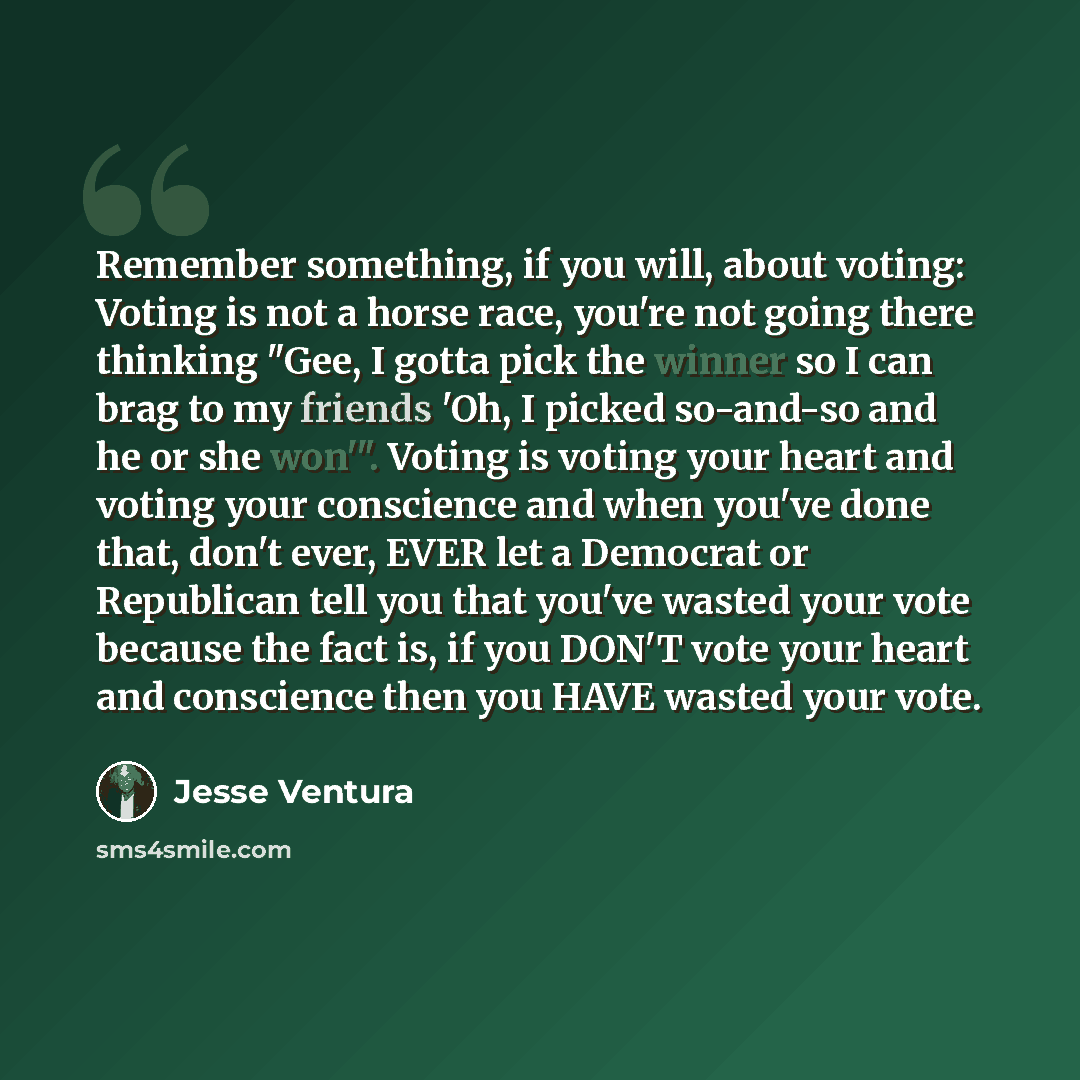 “Remember something, if you will, about voting: Voting is not a horse race, you're not going there thinking "Gee, I gotta pick the winner so I can brag to my friends 'Oh, I picked so-and-so and he or she won'". Voting is voting your heart and voting your conscience and when you've done that, don't…” quote by Jesse Ventura