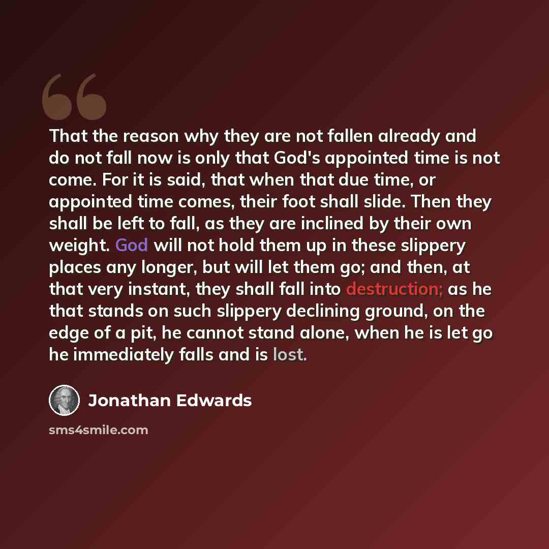 “That the reason why they are not fallen already and do not fall now is only that God's appointed time is not come. For it is said, that when that due time, or appointed time comes, their foot shall slide. Then they shall be left to fall, as they are inclined by their own weight. God will not hold…” quote by Jonathan Edwards
