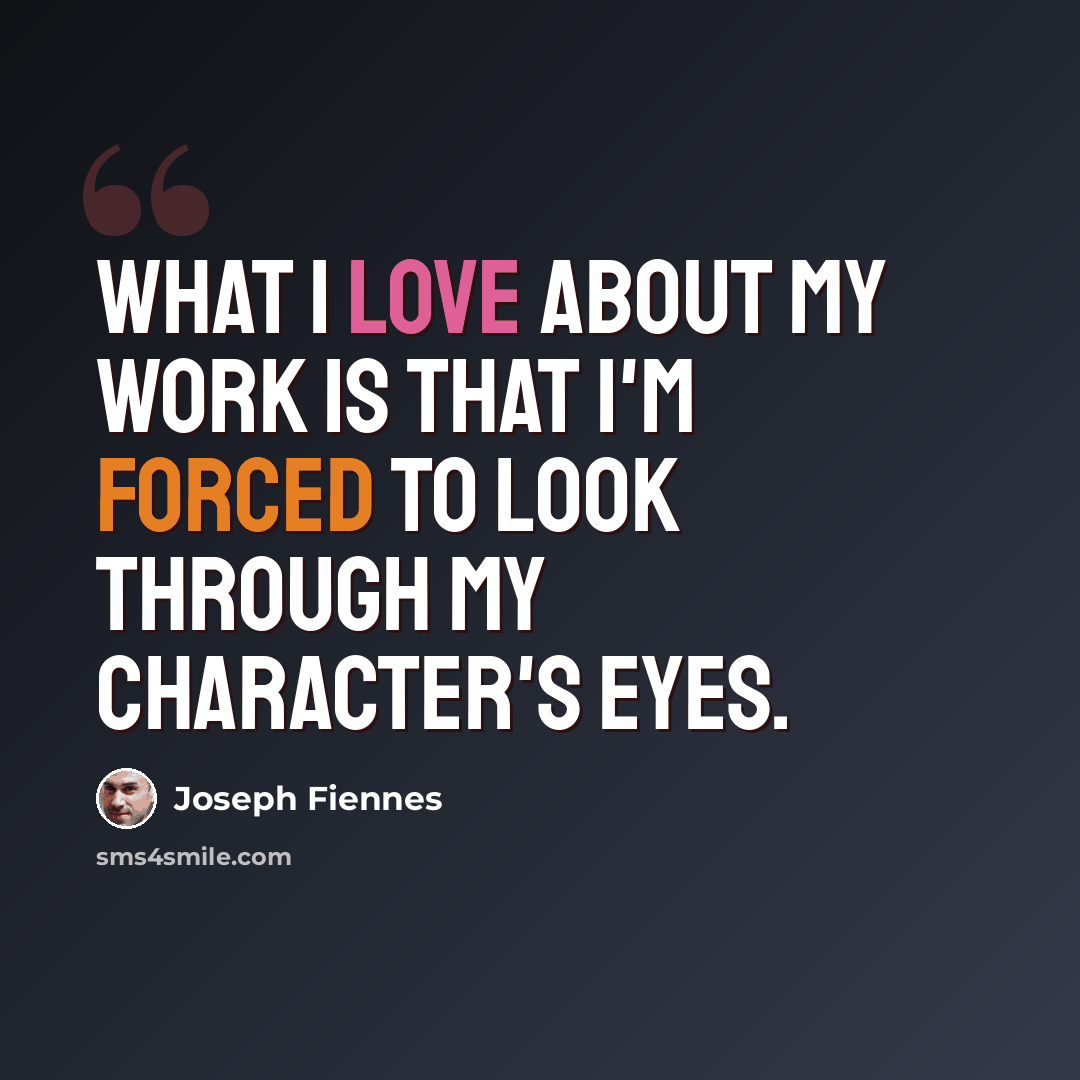 “What I love about my work is that I'm forced to look through my character's eyes.” quote by Joseph Fiennes