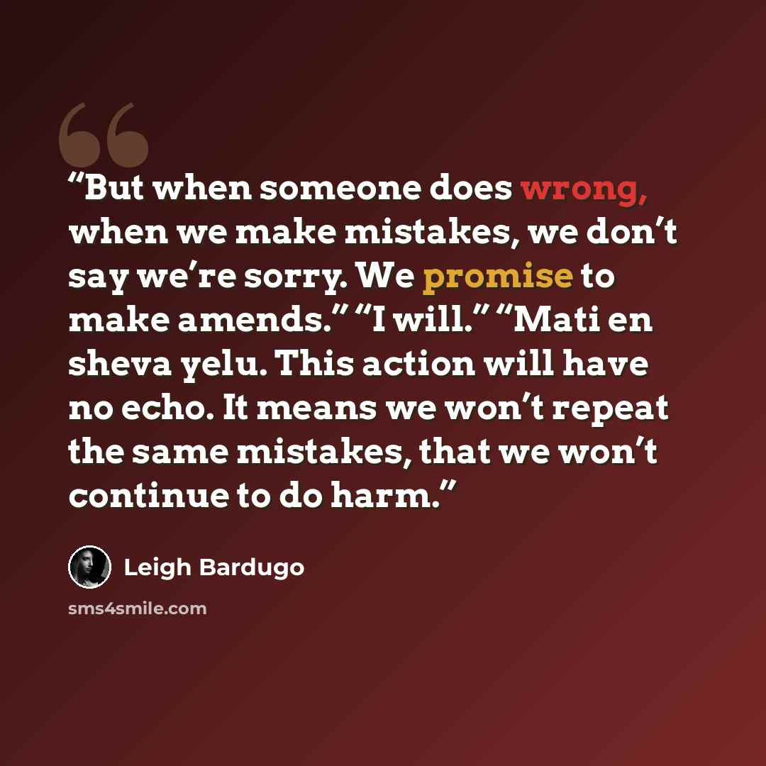 “But when someone does wrong, when we make mistakes, we don’t say we’re sorry. We promise to make amends.” “I will.” “Mati en sheva yelu. This action will have no echo. It means we won’t repeat the same mistakes, that we won’t continue to do harm.” quote by Leigh Bardugo