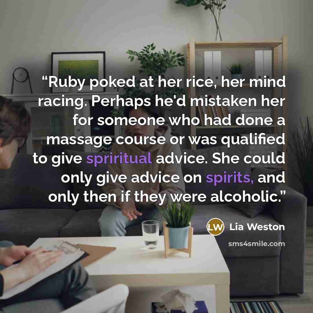 “Ruby poked at her rice, her mind racing. Perhaps he'd mistaken her for someone who had done a massage course or was qualified to give spriritual advice. She could only give advice on spirits, and only then if they were alcoholic.” quote by Lia Weston