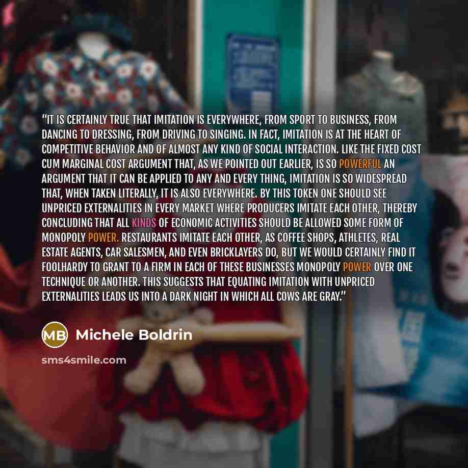 “It is certainly true that imitation is everywhere, from sport to business, from dancing to dressing, from driving to singing. In fact, imitation is at the heart of competitive behavior and of almost any kind of social interaction. Like the fixed cost cum marginal cost argument that, as we pointed…” quote by Michele Boldrin