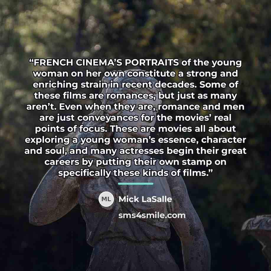 “FRENCH CINEMA’S PORTRAITS of the young woman on her own constitute a strong and enriching strain in recent decades. Some of these films are romances, but just as many aren’t. Even when they are, romance and men are just conveyances for the movies’ real points of focus. These are movies all about…” quote by Mick LaSalle