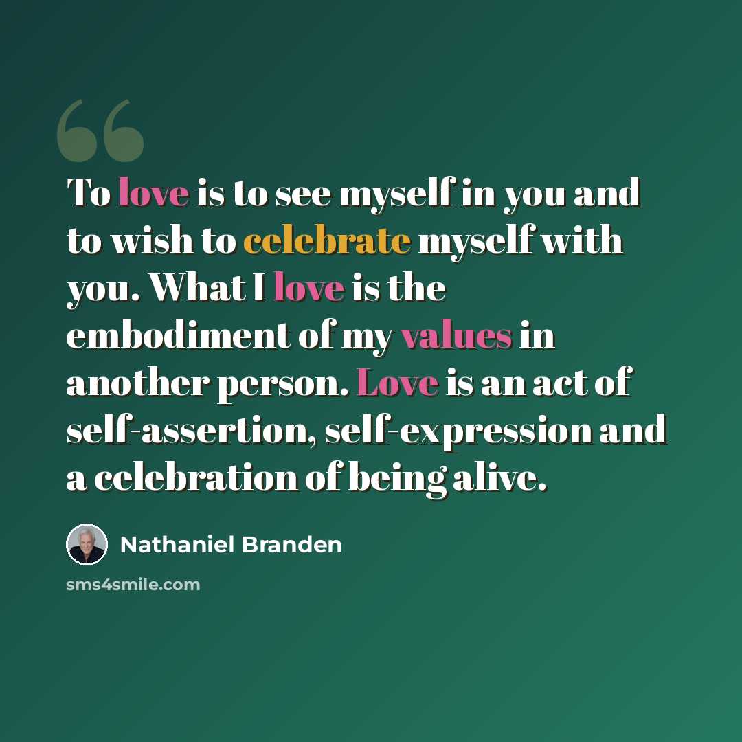 “To love is to see myself in you and to wish to celebrate myself with you. What I love is the embodiment of my values in another person. Love is an act of self-assertion, self-expression and a celebration of being alive.” quote by Nathaniel Branden