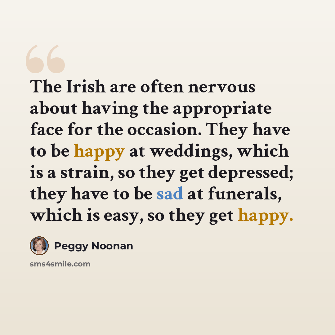 “The Irish are often nervous about having the appropriate face for the occasion. They have to be happy at weddings, which is a strain, so they get depressed; they have to be sad at funerals, which is easy, so they get happy.” quote by Peggy Noonan