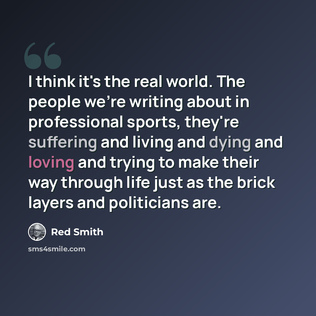 “I think it's the real world. The people we're writing about in professional sports, they're suffering and living and dying and loving and trying to make their way through life just as the brick layers and politicians are.” quote by Red Smith