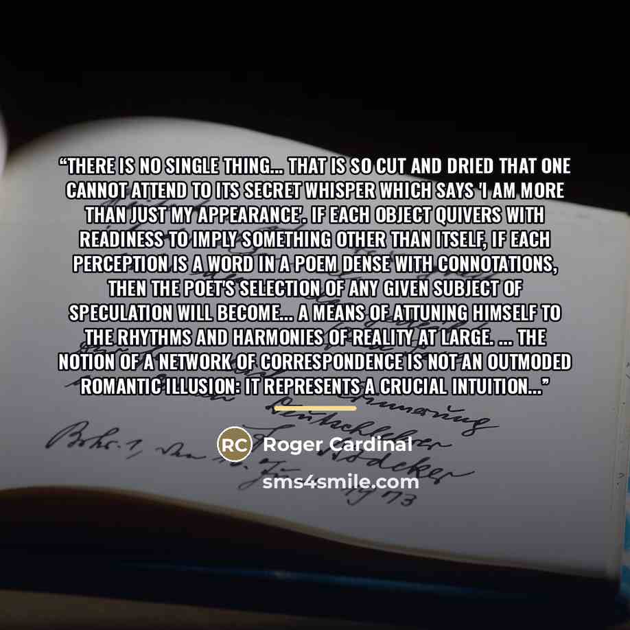 “There is no single thing... that is so cut and dried that one cannot attend to its secret whisper which says 'I am more than just my appearance'. If each object quivers with readiness to imply something other than itself, if each perception is a word in a poem dense with connotations, then the…” quote by Roger Cardinal