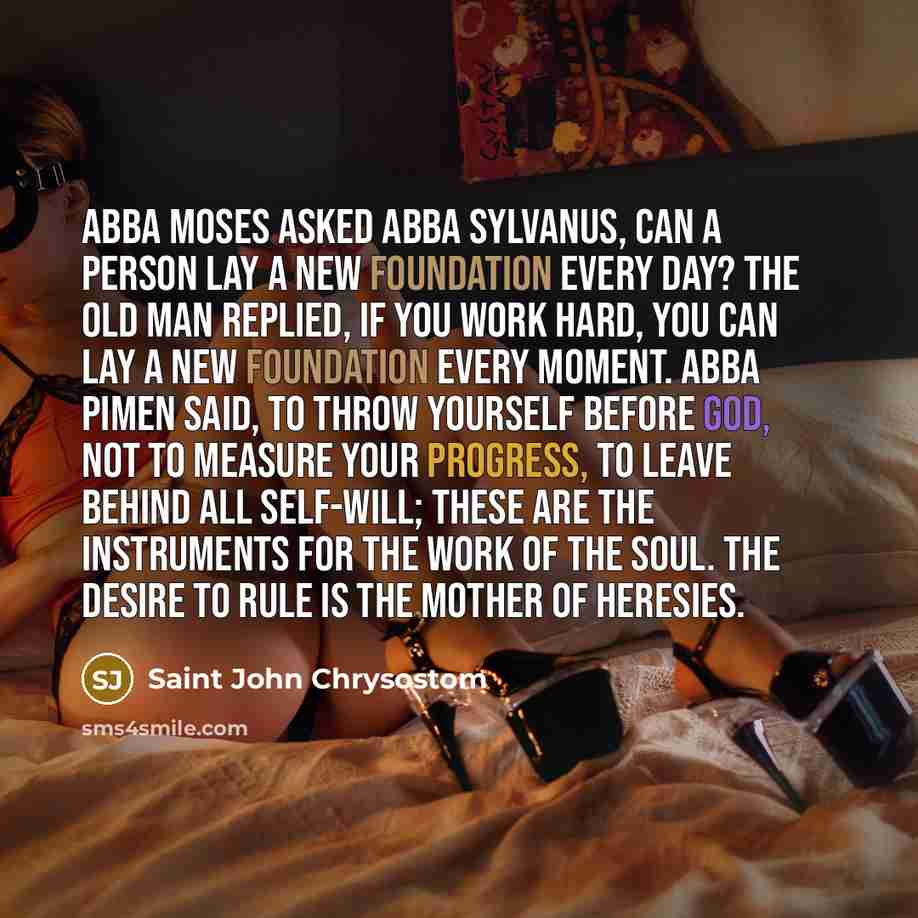 “Abba Moses asked Abba Sylvanus, Can a person lay a new foundation every day? The old man replied, If you work hard, you can lay a new foundation every moment. Abba Pimen said, To throw yourself before God, not to measure your progress, to leave behind all self-will; these are the instruments for…” quote by Saint John Chrysostom