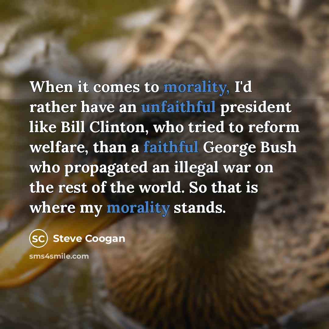 “When it comes to morality, I'd rather have an unfaithful president like Bill Clinton, who tried to reform welfare, than a faithful George Bush who propagated an illegal war on the rest of the world. So that is where my morality stands.” quote by Steve Coogan