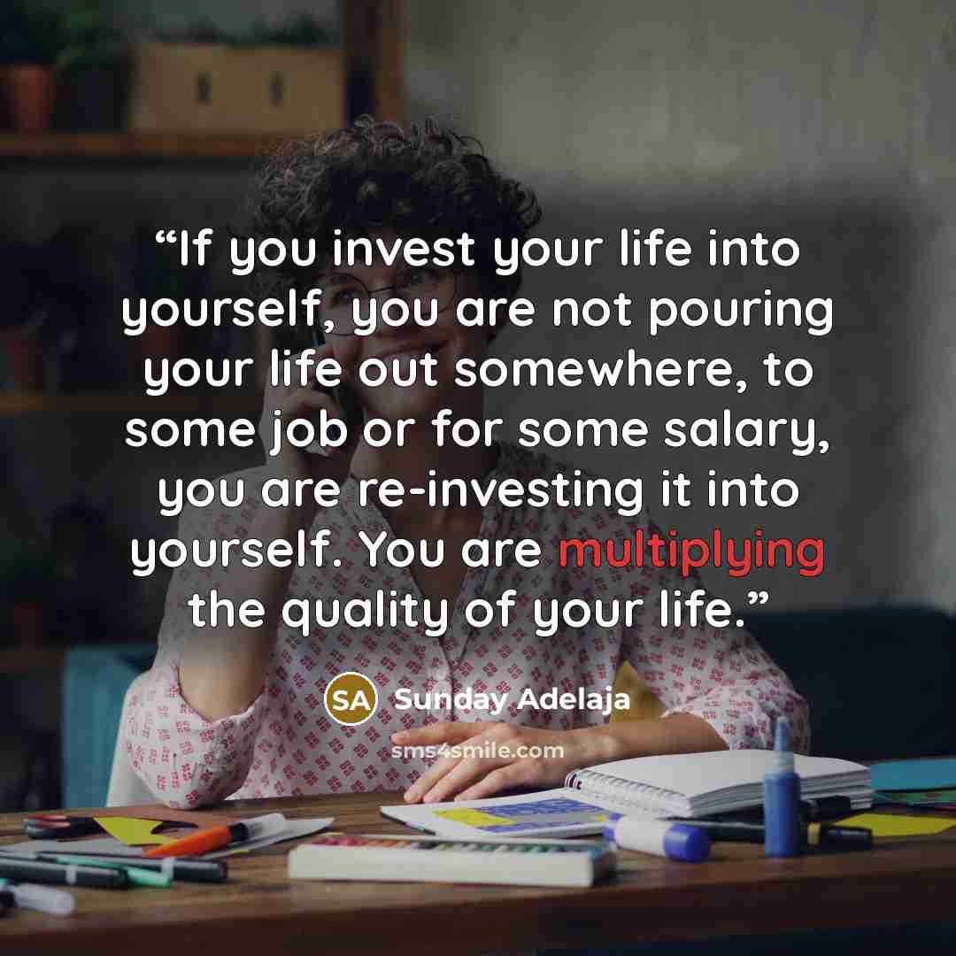 “If you invest your life into yourself, you are not pouring your life out somewhere, to some job or for some salary, you are re-investing it into yourself. You are multiplying the quality of your life.” quote by Sunday Adelaja