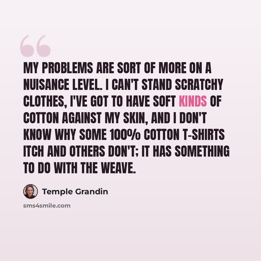 “My problems are sort of more on a nuisance level. I can't stand scratchy clothes, I've got to have soft kinds of cotton against my skin, and I don't know why some 100% cotton t-shirts itch and others don't; it has something to do with the weave.” quote by Temple Grandin