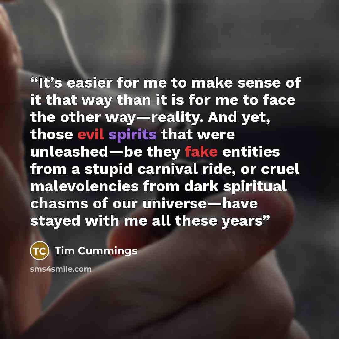 “It’s easier for me to make sense of it that way than it is for me to face the other way—reality. And yet, those evil spirits that were unleashed—be they fake entities from a stupid carnival ride, or cruel malevolencies from dark spiritual chasms of our universe—have stayed with me all these years” quote by Tim Cummings