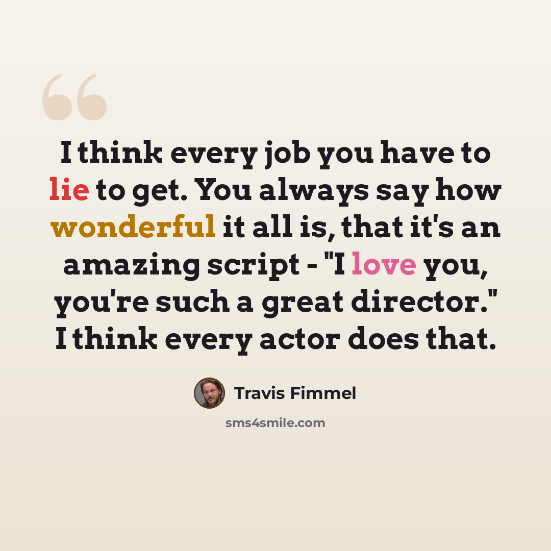“I think every job you have to lie to get. You always say how wonderful it all is, that it's an amazing script - "I love you, you're such a great director." I think every actor does that.” quote by Travis Fimmel