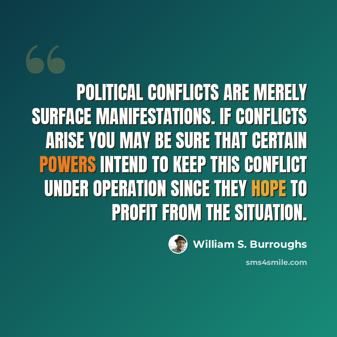 “Political conflicts are merely surface manifestations. If conflicts arise you may be sure that certain powers intend to keep this conflict under operation since they hope to profit from the situation.” quote by William S. Burroughs