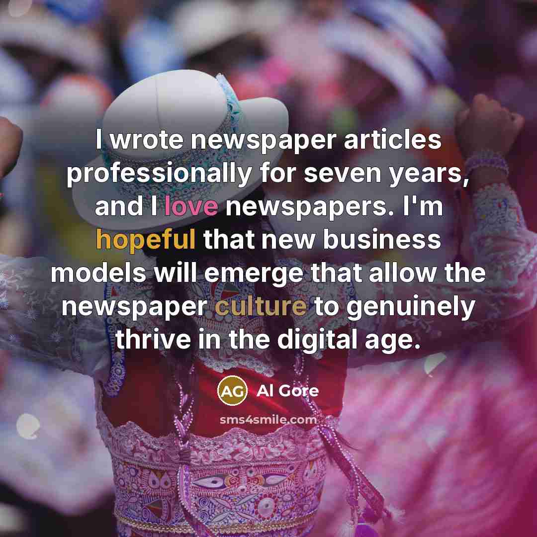 “I wrote newspaper articles professionally for seven years, and I love newspapers. I'm hopeful that new business models will emerge that allow the newspaper culture to genuinely thrive in the digital age.” quote by Al Gore