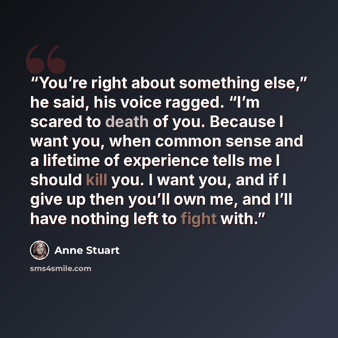 “You’re right about something else,” he said, his voice ragged. “I’m scared to death of you. Because I want you, when common sense and a lifetime of experience tells me I should kill you. I want you, and if I give up then you’ll own me, and I’ll have nothing left to fight with.” quote by Anne Stuart