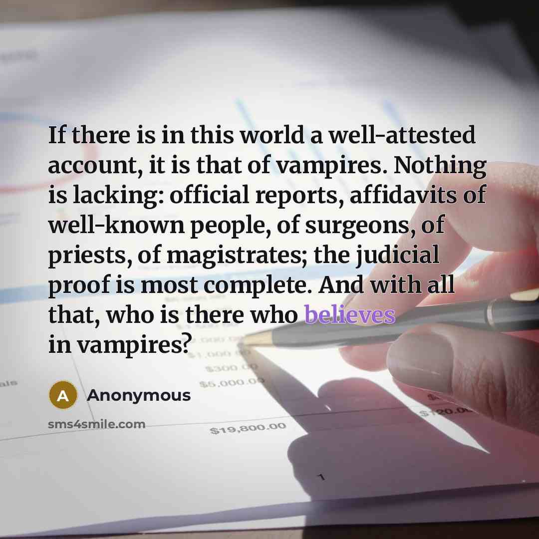 “If there is in this world a well-attested account, it is that of vampires. Nothing is lacking: official reports, affidavits of well-known people, of surgeons, of priests, of magistrates; the judicial proof is most complete. And with all that, who is there who believes in vampires?” quote by Anonymous