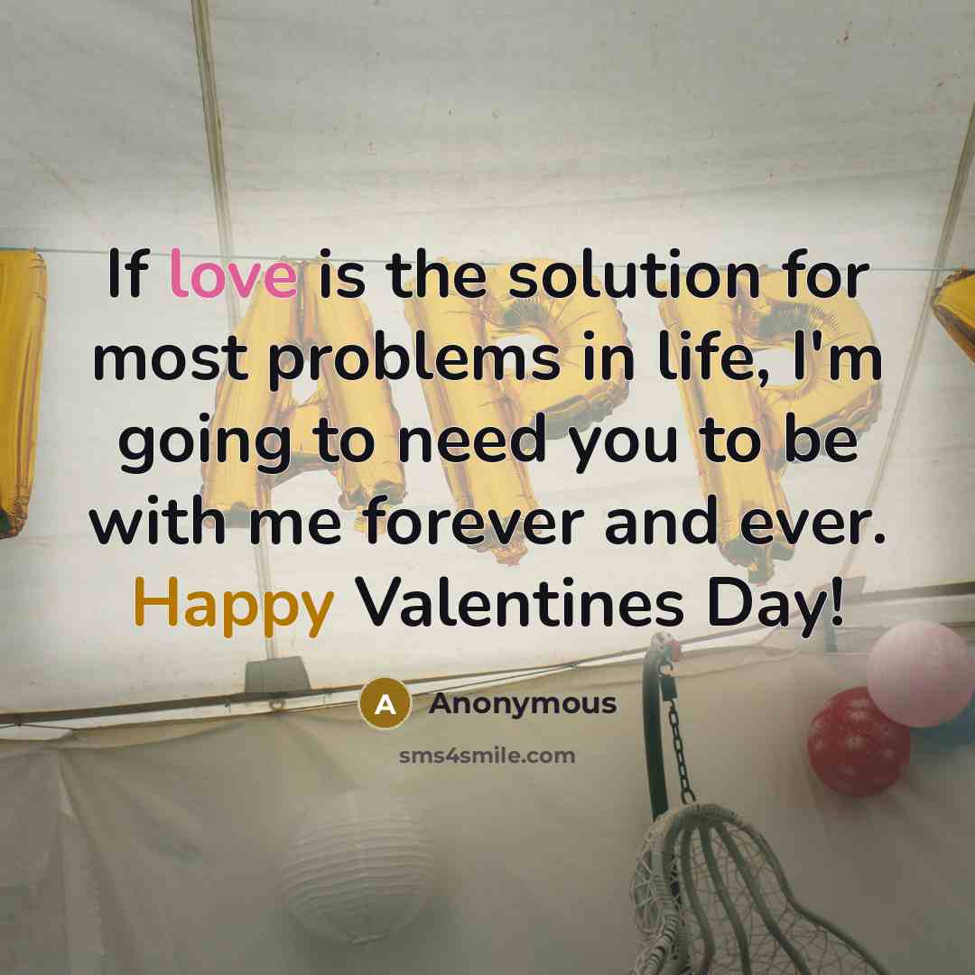 “If love is the solution for most problems in life, I'm going to need you to be with me forever and ever. Happy Valentines Day!” quote by Anonymous