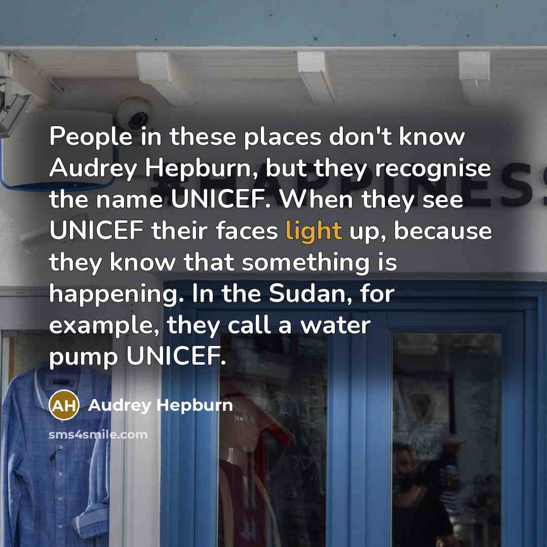 “People in these places don't know Audrey Hepburn, but they recognise the name UNICEF. When they see UNICEF their faces light up, because they know that something is happening. In the Sudan, for example, they call a water pump UNICEF.” quote by Audrey Hepburn