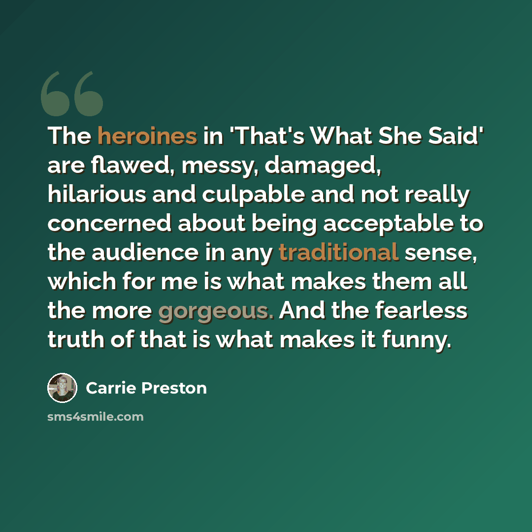 “The heroines in 'That's What She Said' are flawed, messy, damaged, hilarious and culpable and not really concerned about being acceptable to the audience in any traditional sense, which for me is what makes them all the more gorgeous. And the fearless truth of that is what makes it funny.” quote by Carrie Preston