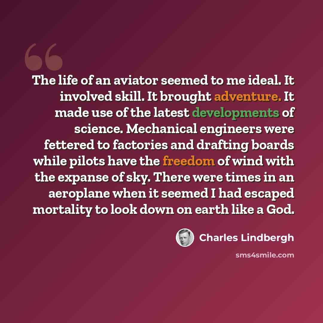 “The life of an aviator seemed to me ideal. It involved skill. It brought adventure. It made use of the latest developments of science. Mechanical engineers were fettered to factories and drafting boards while pilots have the freedom of wind with the expanse of sky. There were times in an aeroplane…” quote by Charles Lindbergh