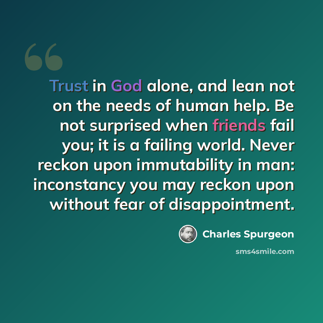 “Trust in God alone, and lean not on the needs of human help. Be not surprised when friends fail you; it is a failing world. Never reckon upon immutability in man: inconstancy you may reckon upon without fear of disappointment.” quote by Charles Spurgeon
