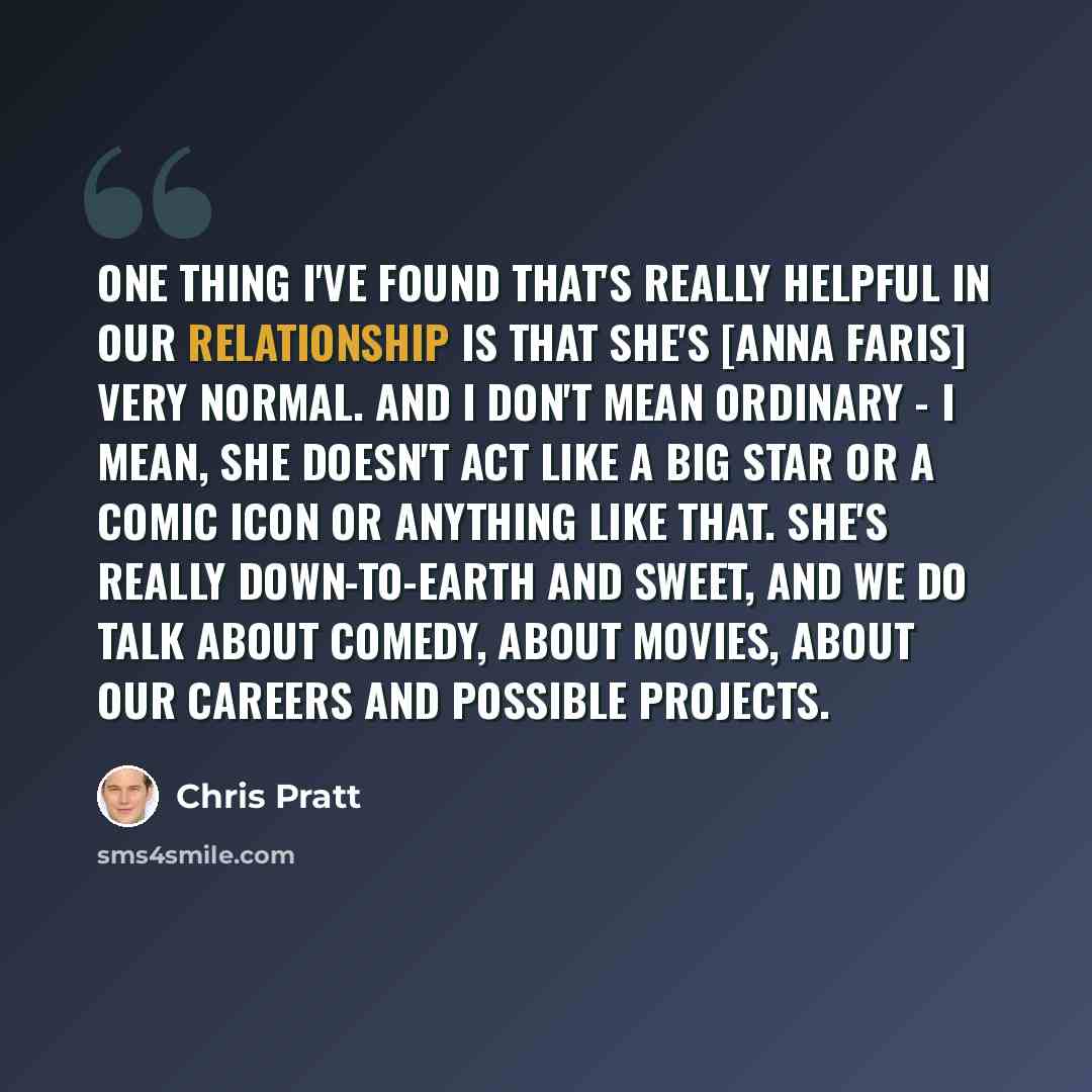 “One thing I've found that's really helpful in our relationship is that she's [Anna Faris] very normal. And I don't mean ordinary - I mean, she doesn't act like a big star or a comic icon or anything like that. She's really down-to-earth and sweet, and we do talk about comedy, about movies, about…” quote by Chris Pratt