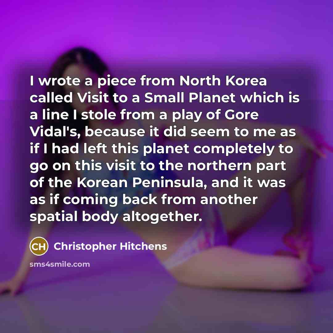 “I wrote a piece from North Korea called Visit to a Small Planet which is a line I stole from a play of Gore Vidal's, because it did seem to me as if I had left this planet completely to go on this visit to the northern part of the Korean Peninsula, and it was as if coming back from another spatial…” quote by Christopher Hitchens