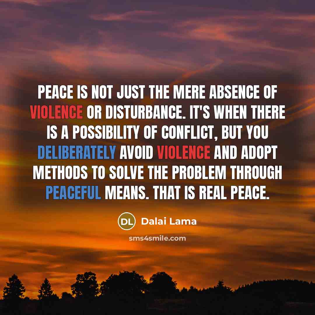 “Peace is not just the mere absence of violence or disturbance. It's when there is a possibility of conflict, but you deliberately avoid violence and adopt methods to solve the problem through peaceful means. That is real peace.” quote by Dalai Lama