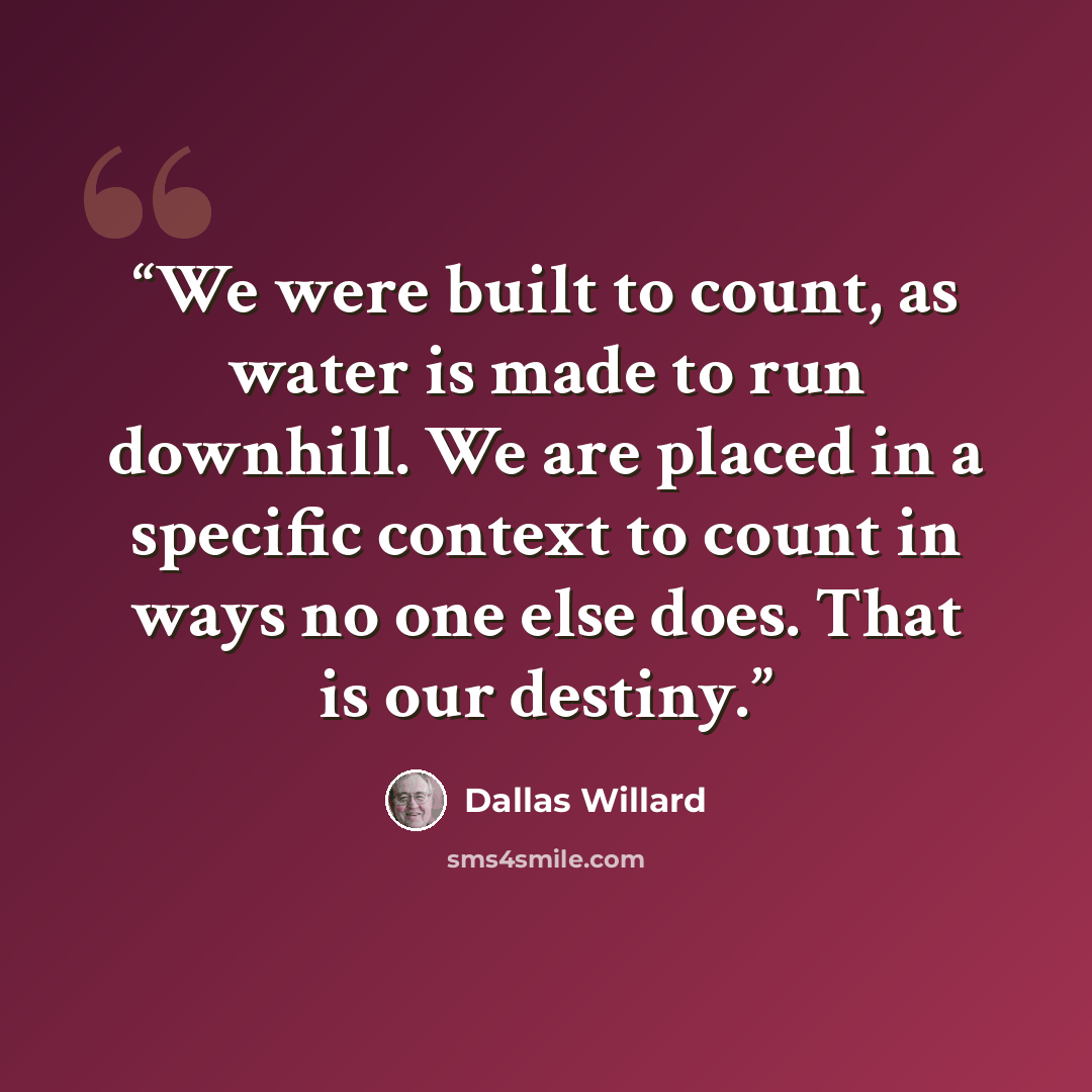 “We were built to count, as water is made to run downhill. We are placed in a specific context to count in ways no one else does. That is our destiny.” quote by Dallas Willard