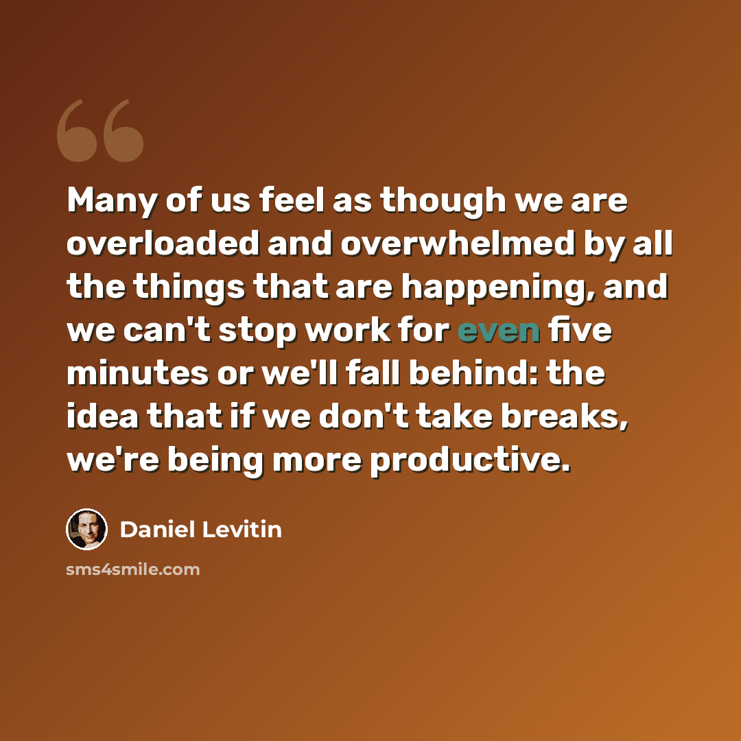 “Many of us feel as though we are overloaded and overwhelmed by all the things that are happening, and we can't stop work for even five minutes or we'll fall behind: the idea that if we don't take breaks, we're being more productive.” quote by Daniel Levitin