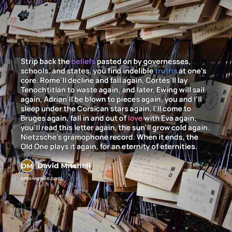 “Strip back the beliefs pasted on by governesses, schools, and states, you find indelible truths at one's core. Rome'll decline and fall again, Cortés'll lay Tenochtitlán to waste again, and later, Ewing will sail again, Adrian'll be blown to pieces again, you and I'll sleep under the Corsican…” quote by David Mitchell