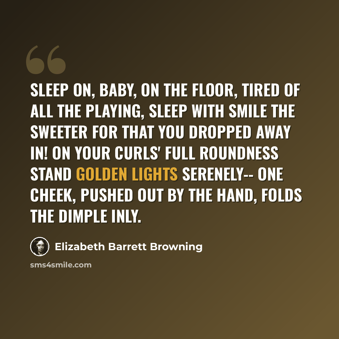 “Sleep on, Baby, on the floor, Tired of all the playing, Sleep with smile the sweeter for That you dropped away in! On your curls' full roundness stand Golden lights serenely-- One cheek, pushed out by the hand, Folds the dimple inly.” quote by Elizabeth Barrett Browning