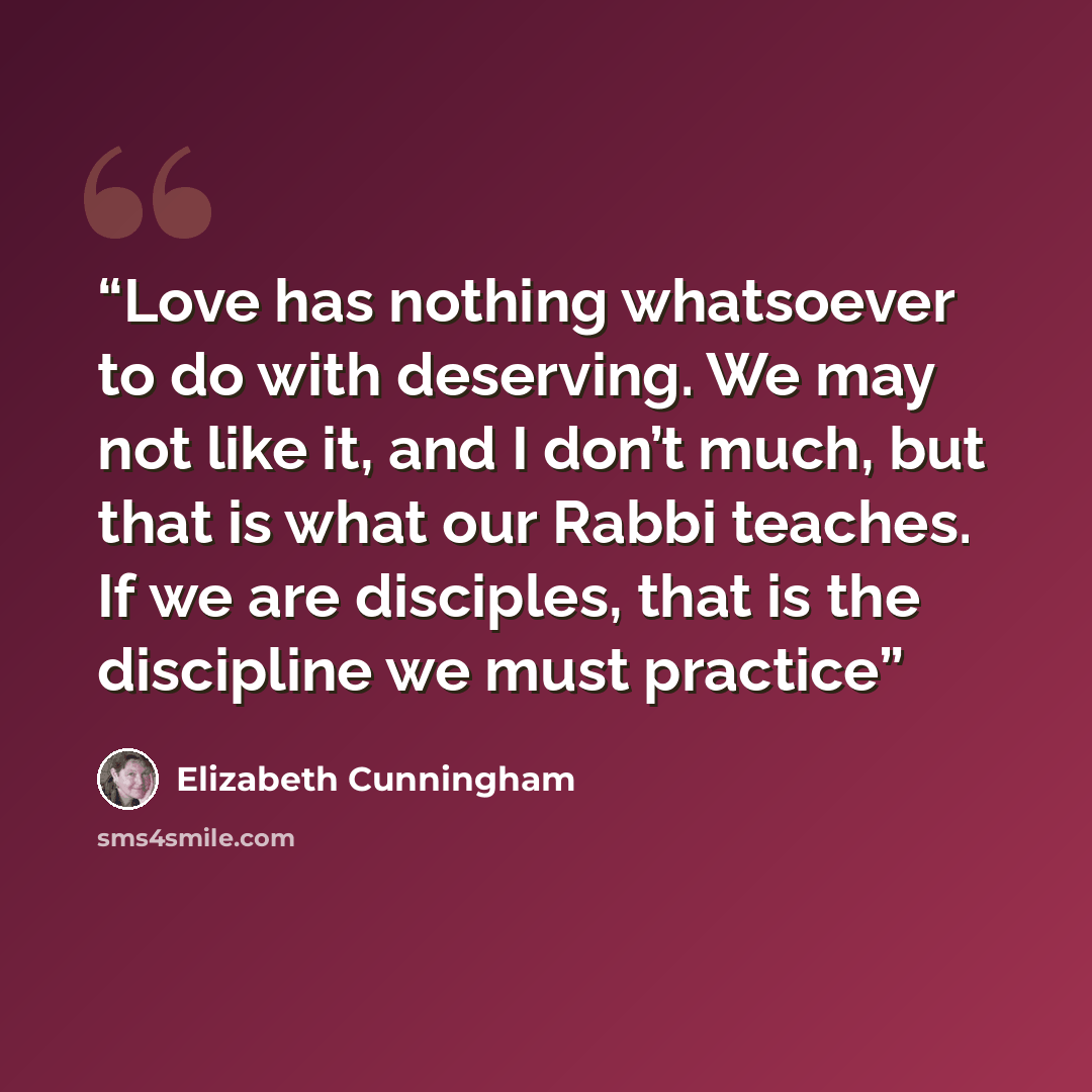 “Love has nothing whatsoever to do with deserving. We may not like it, and I don’t much, but that is what our Rabbi teaches. If we are disciples, that is the discipline we must practice” quote by Elizabeth Cunningham