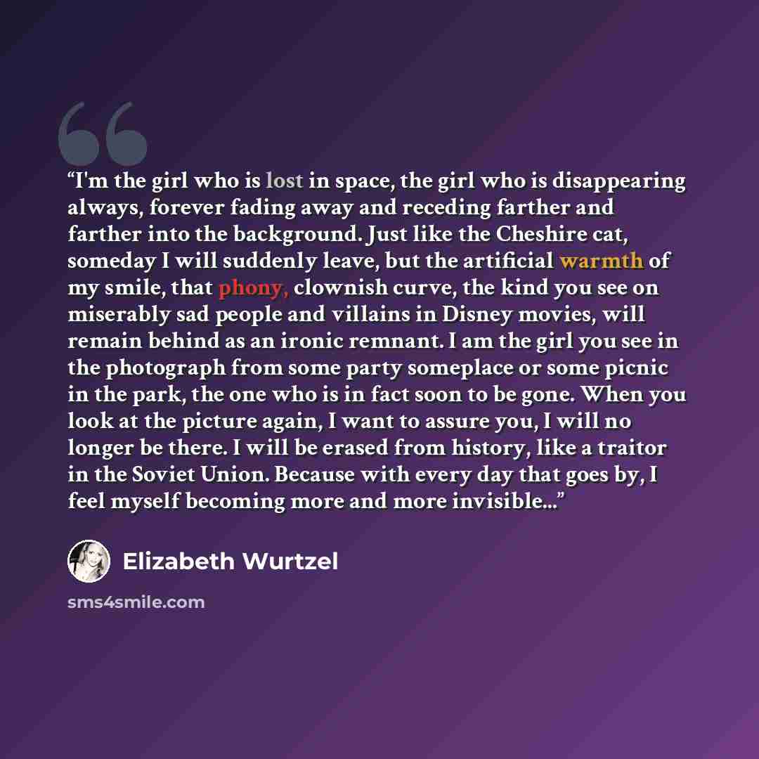 “I'm the girl who is lost in space, the girl who is disappearing always, forever fading away and receding farther and farther into the background. Just like the Cheshire cat, someday I will suddenly leave, but the artificial warmth of my smile, that phony, clownish curve, the kind you see on…” quote by Elizabeth Wurtzel