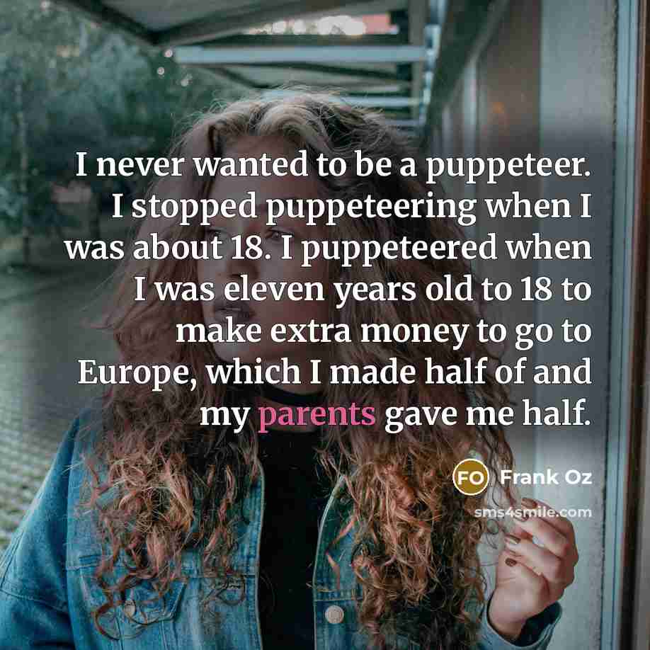 “I never wanted to be a puppeteer. I stopped puppeteering when I was about 18. I puppeteered when I was eleven years old to 18 to make extra money to go to Europe, which I made half of and my parents gave me half.” quote by Frank Oz