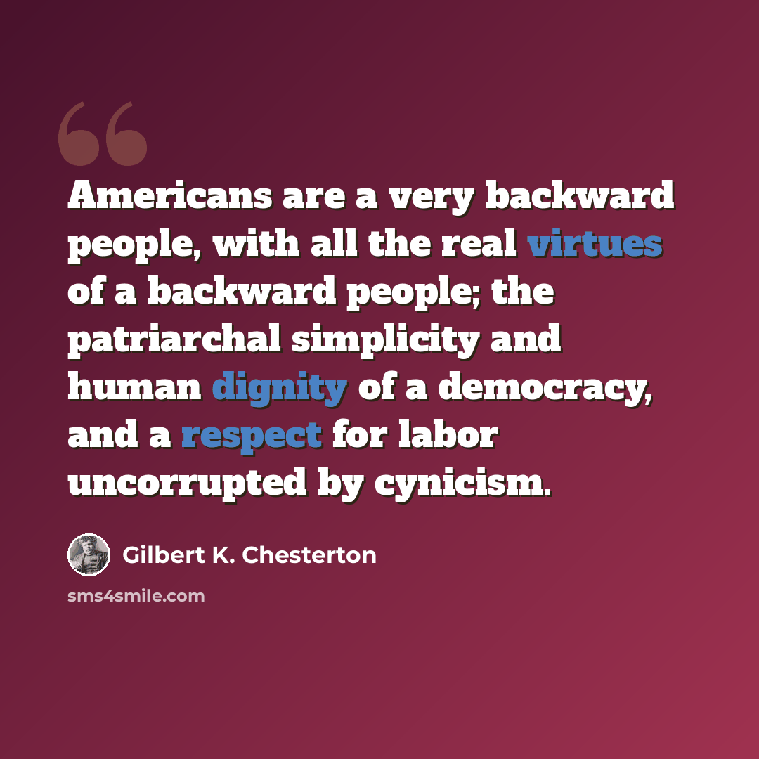 “Americans are a very backward people, with all the real virtues of a backward people; the patriarchal simplicity and human dignity of a democracy, and a respect for labor uncorrupted by cynicism.” quote by Gilbert K. Chesterton